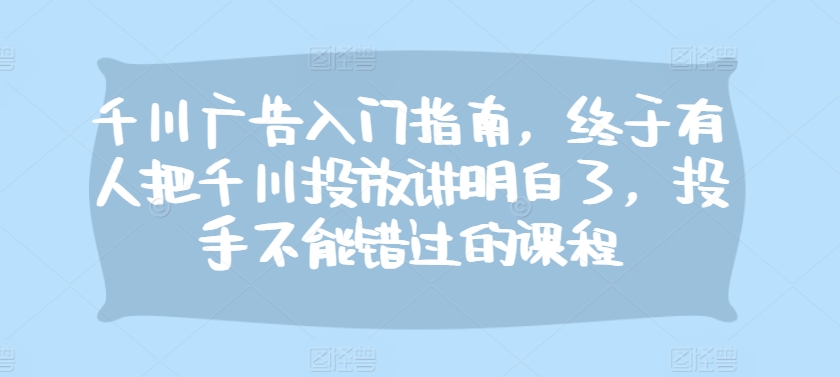 千川广告入门指南，终于有人把千川投放讲明白了，投手不能错过的课程-慧创网