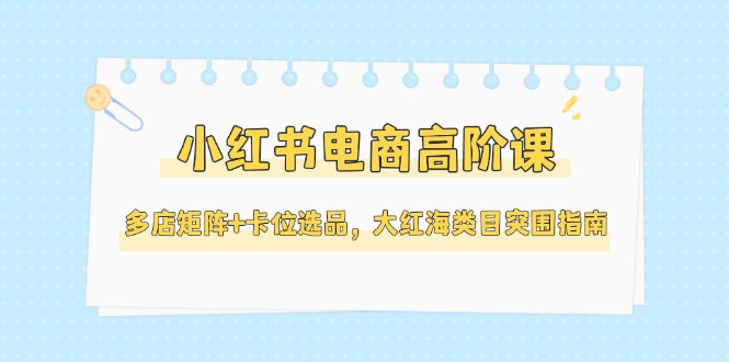 （14940期）小红书电商高阶课，多店矩阵+卡位选品，大红海类目突围指南（更新5月）-慧创网