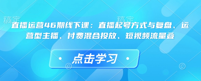 直播运营46期线下课：直播起号方式与复盘、运营型主播、付费混合投放、短视频流量叠-慧创网