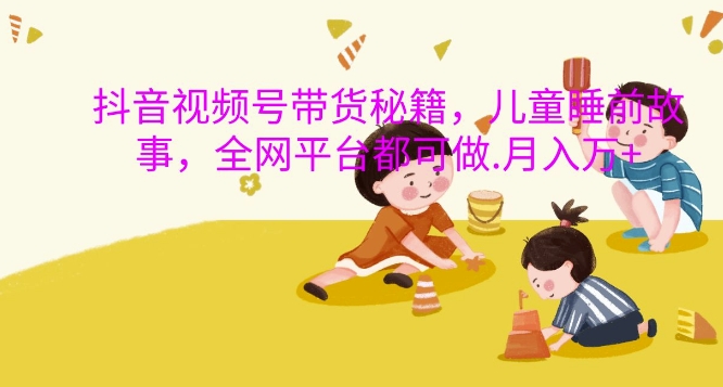抖音视频号带货秘籍，儿童睡前故事，全网平台都可做，月入过W【揭秘】-慧创网