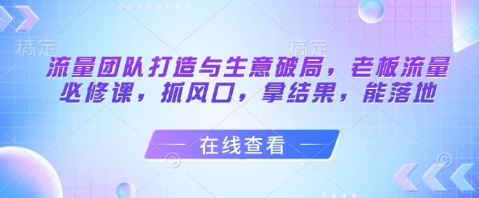 流量团队打造与生意破局，老板流量必修课，抓风口，拿结果，能落地-慧创网