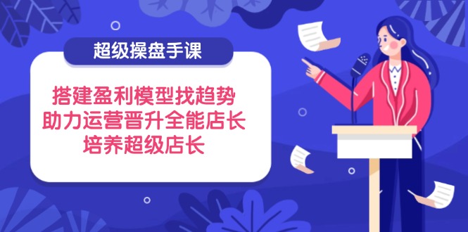 （14431期）超级操盘手课，搭建盈利模型找趋势，助力运营晋升全能店长，培养超级店长-慧创网