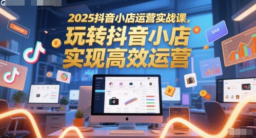 2025抖音小店运营实战课，玩转抖音小店，实现高效运营-慧创网