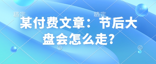 某付费文章：节后大盘会怎么走?-慧创网