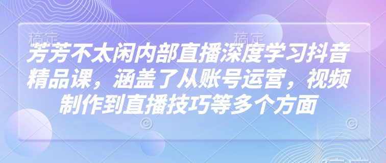 芳芳不太闲内部直播深度学习抖音精品课，涵盖了从账号运营，视频制作到直播技巧等多个方面-慧创网