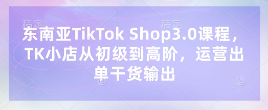 东南亚TikTok Shop3.0课程，TK小店​从初级到高阶，运营出单干货输出-慧创网