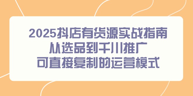 （14983期）2025抖店有货源实战指南，从选品到千川推广，可直接复制的运营模式-慧创网