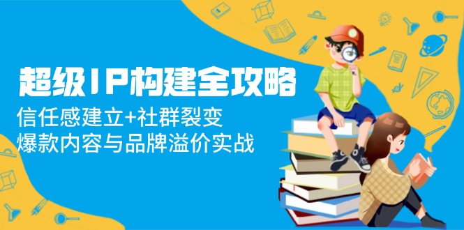 （14747期）超级IP构建全攻略：信任感建立+社群裂变，爆款内容与品牌溢价实战-慧创网