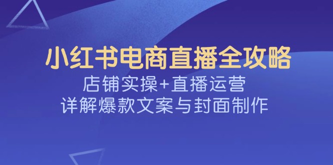 （14410期）小红书电商直播全攻略，店铺实操+直播运营，详解爆款文案与封面制作-慧创网