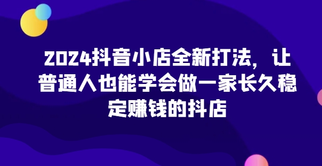 2024抖音小店全新打法，让普通人也能学会做一家长久稳定赚钱的抖店(更新)-慧创网