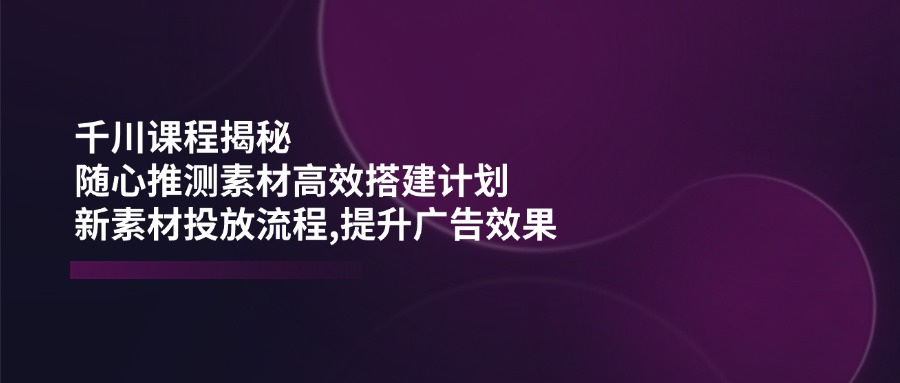 （14317期）千川课程揭秘：随心推测素材高效搭建计划,新素材投放流程,提升广告效果-慧创网