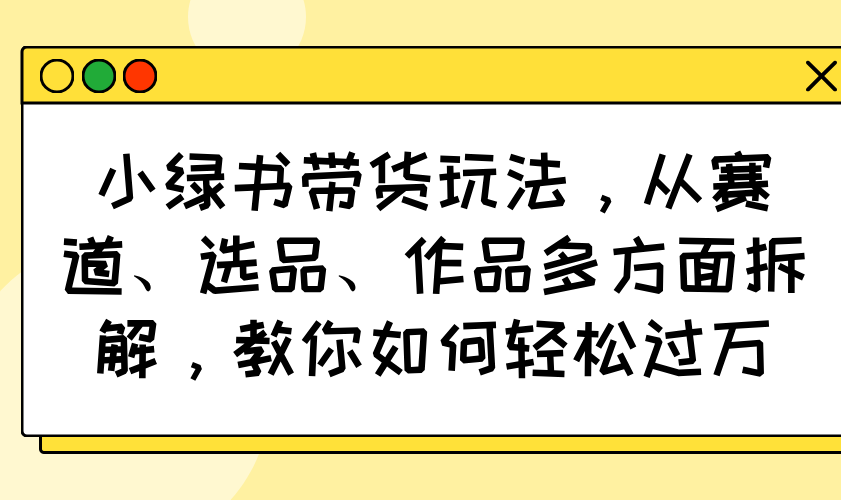 （14537期）小绿书带货玩法，从赛道、选品、作品多方面拆解，教你如何轻松过万-慧创网